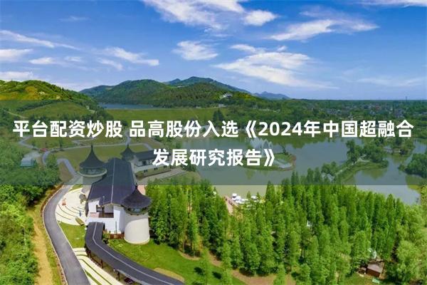 平台配资炒股 品高股份入选《2024年中国超融合发展研究报告》