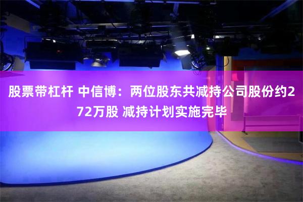 股票带杠杆 中信博：两位股东共减持公司股份约272万股 减持计划实施完毕