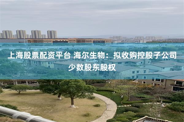 上海股票配资平台 海尔生物：拟收购控股子公司少数股东股权