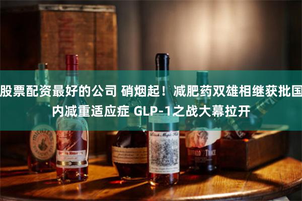 股票配资最好的公司 硝烟起！减肥药双雄相继获批国内减重适应症 GLP-1之战大幕拉开