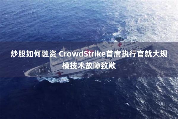 炒股如何融资 CrowdStrike首席执行官就大规模技术故障致歉