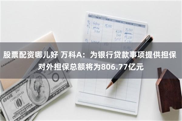 股票配资哪儿好 万科A：为银行贷款事项提供担保 对外担保总额将为806.77亿元