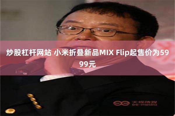 炒股杠杆网站 小米折叠新品MIX Flip起售价为5999元