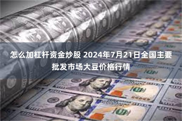 怎么加杠杆资金炒股 2024年7月21日全国主要批发市场大豆价格行情