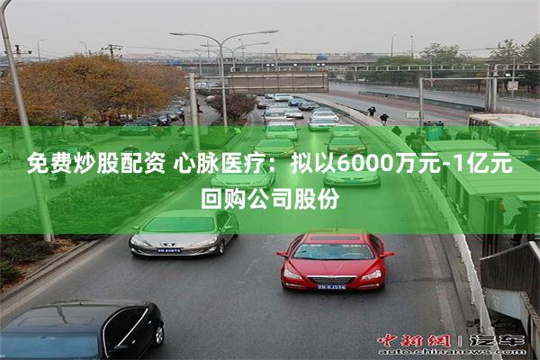 免费炒股配资 心脉医疗：拟以6000万元-1亿元回购公司股份