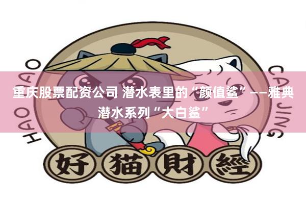 重庆股票配资公司 潜水表里的“颜值鲨”——雅典潜水系列“大白鲨”