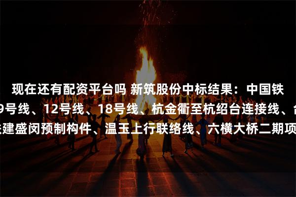 现在还有配资平台吗 新筑股份中标结果：中国铁建杭州轨交3号线、9号线、12号线、18号线、杭金衢至杭绍台连接线、台州市域S2、上海铁建盛闵预制构件、温玉上行联络线、六横大桥二期项目钢筋、型钢、支座、水泥采购公开招标中标公告