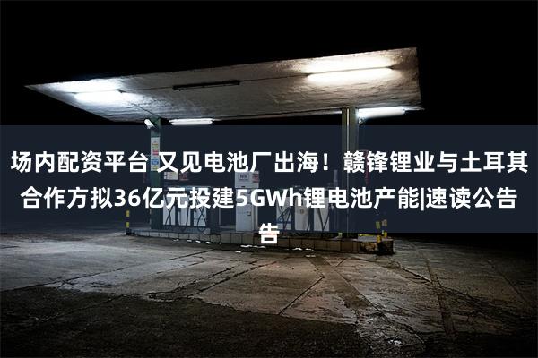 场内配资平台 又见电池厂出海！赣锋锂业与土耳其合作方拟36亿元投建5GWh锂电池产能|速读公告