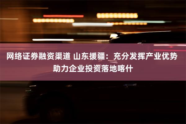 网络证劵融资渠道 山东援疆：充分发挥产业优势 助力企业投资落地喀什