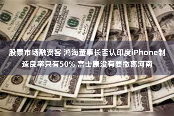 股票市场融资客 鸿海董事长否认印度iPhone制造良率只有50% 富士康没有要撤离河南