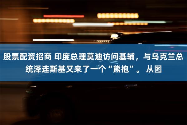 股票配资招商 印度总理莫迪访问基辅，与乌克兰总统泽连斯基又来了一个“熊抱”。 从图