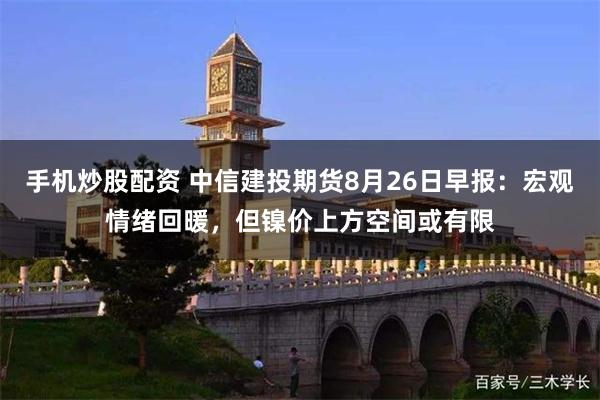 手机炒股配资 中信建投期货8月26日早报：宏观情绪回暖，但镍价上方空间或有限