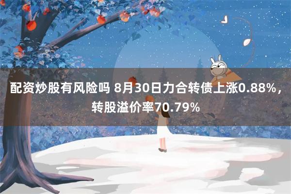 配资炒股有风险吗 8月30日力合转债上涨0.88%，转股溢价率70.79%