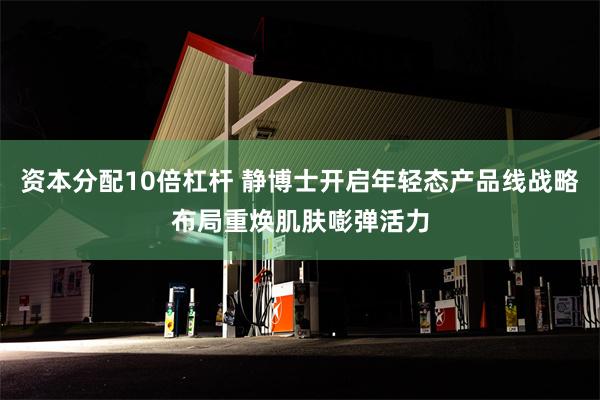 资本分配10倍杠杆 静博士开启年轻态产品线战略布局重焕肌肤嘭弹活力