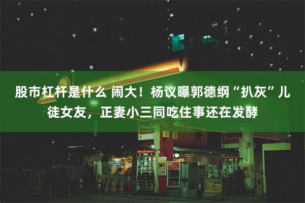 股市杠杆是什么 闹大！杨议曝郭德纲“扒灰”儿徒女友，正妻小三同吃住事还在发酵