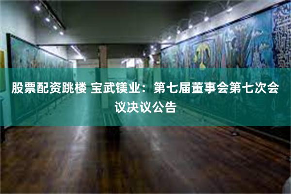 股票配资跳楼 宝武镁业：第七届董事会第七次会议决议公告