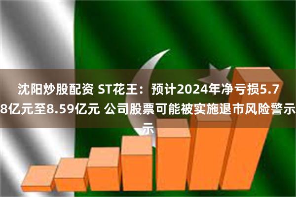 沈阳炒股配资 ST花王：预计2024年净亏损5.78亿元至8.59亿元 公司股票可能被实施退市风险警示